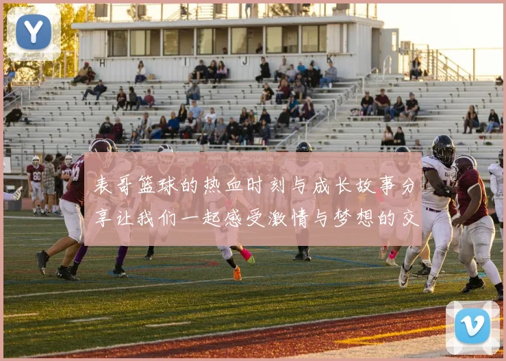 表哥篮球的热血时刻与成长故事分享让我们一起感受激情与梦想的交织