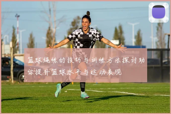 篮球绳练的技巧与训练方法探讨助你提升篮球水平与运动表现