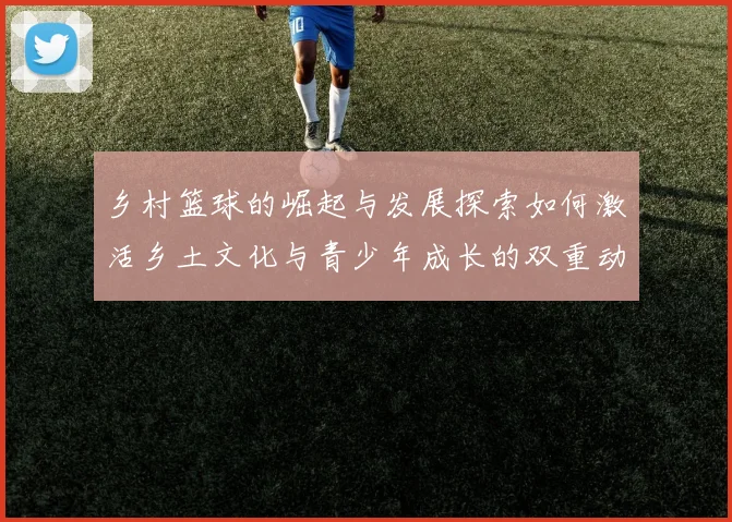 乡村篮球的崛起与发展探索如何激活乡土文化与青少年成长的双重动力