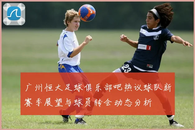 广州恒大足球俱乐部吧热议球队新赛季展望与球员转会动态分析