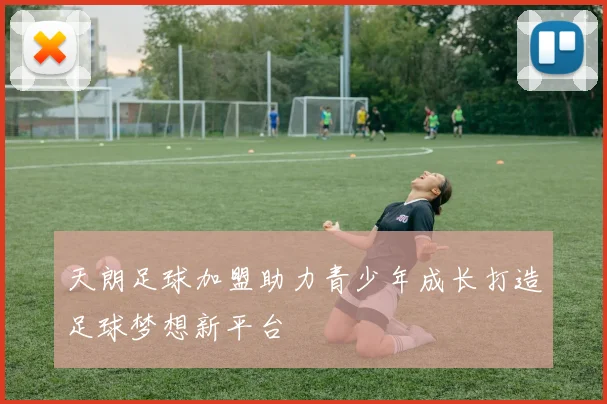 天朗足球加盟助力青少年成长打造足球梦想新平台