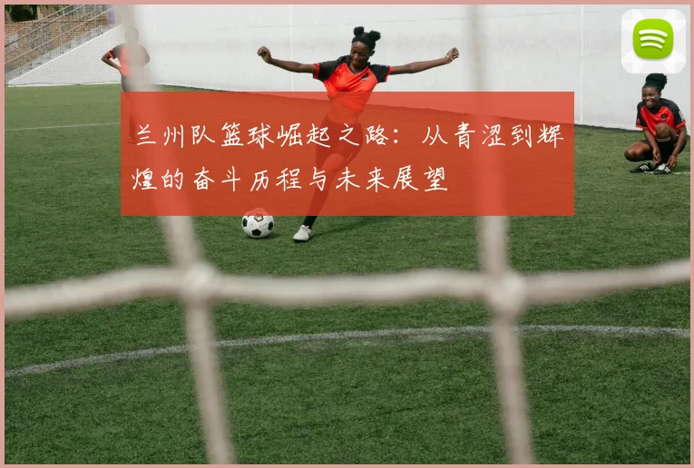 兰州队篮球崛起之路：从青涩到辉煌的奋斗历程与未来展望