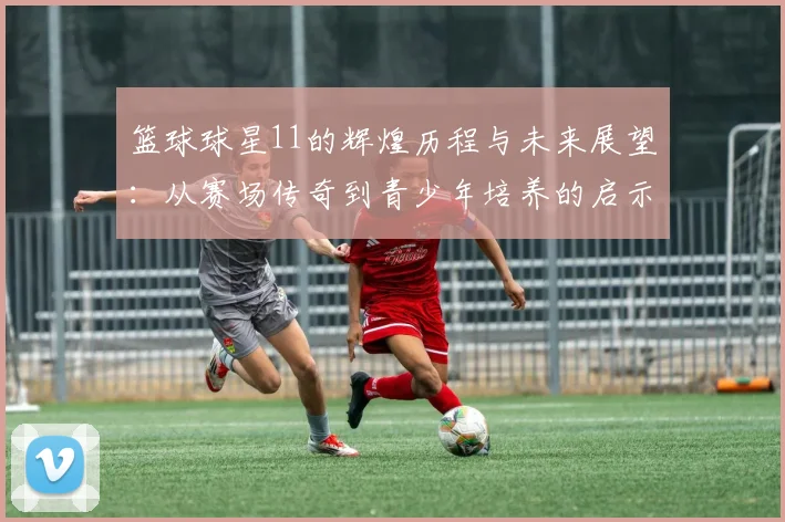篮球球星11的辉煌历程与未来展望：从赛场传奇到青少年培养的启示